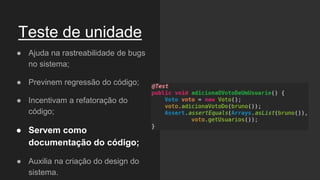 Teste de unidade
● Ajuda na rastreabilidade de bugs
no sistema;
● Previnem regressão do código;
● Incentivam a refatoração do
código;
● Servem como
documentação do código;
● Auxilia na criação do design do
sistema.
 