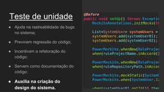 Teste de unidade
● Ajuda na rastreabilidade de bugs
no sistema;
● Previnem regressão do código;
● Incentivam a refatoração do
código;
● Servem como documentação do
código;
● Auxilia na criação do
design do sistema.
 