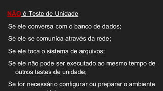NÃO é Teste de Unidade
Se ele conversa com o banco de dados;
Se ele se comunica através da rede;
Se ele toca o sistema de arquivos;
Se ele não pode ser executado ao mesmo tempo de
outros testes de unidade;
Se for necessário configurar ou preparar o ambiente
 
