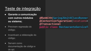 Teste de integração
● Garante a comunicação
com outros módulos
ou sistema;
● Previnem regressão do
código;
● Incentivam a refatoração do
código;
● Servem como
documentação de código e
de api.
 