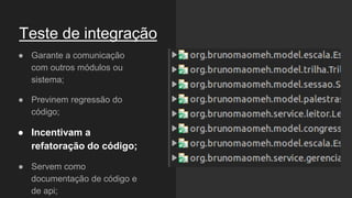 Teste de integração
● Garante a comunicação
com outros módulos ou
sistema;
● Previnem regressão do
código;
● Incentivam a
refatoração do código;
● Servem como
documentação de código e
de api;
 
