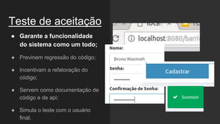 Teste de aceitação
● Garante a funcionalidade
do sistema como um todo;
● Previnem regressão do código;
● Incentivam a refatoração do
código;
● Servem como documentação de
código e de api;
● Simula o teste com o usuário
final.
 