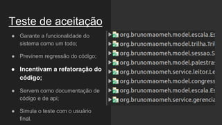 Teste de aceitação
● Garante a funcionalidade do
sistema como um todo;
● Previnem regressão do código;
● Incentivam a refatoração do
código;
● Servem como documentação de
código e de api;
● Simula o teste com o usuário
final.
 