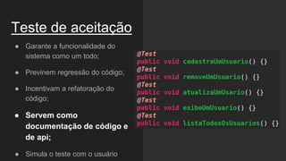 Teste de aceitação
● Garante a funcionalidade do
sistema como um todo;
● Previnem regressão do código;
● Incentivam a refatoração do
código;
● Servem como
documentação de código e
de api;
● Simula o teste com o usuário
 