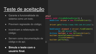 Teste de aceitação
● Garante a funcionalidade do
sistema como um todo;
● Previnem regressão do código;
● Incentivam a refatoração do
código;
● Servem como documentação de
código e de api;
● Simula o teste com o
usuário final.
 
