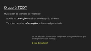 O que é TDD?
Muito além de técnicas de "test-first"
Auxilia na detecção de falhas no design do sistema.
Também deve ter informações sobre o código testado.
Se um teste está ficando muito complicado, é um grande indício que
exista problema com o design.
É hora de refatorar!!
 