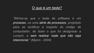 O que é um teste?
"Afirma-se que o teste de software é um
processo, ou uma série de processos, projetado
para se certificar a respeito do código de
computador, de fazer o que foi designado a
cumprir, e sem realizar nada que não seja
intencional.” (Myers - 2004)
 