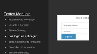 ● Faz alteração no código;
● Levanta o Tomcat;
● Abre o Chrome;
● Faz login na aplicação;
● Entra na página do formulário;
● Preenche um formulário;
● Envia o formulário;
Testes Manuais
 