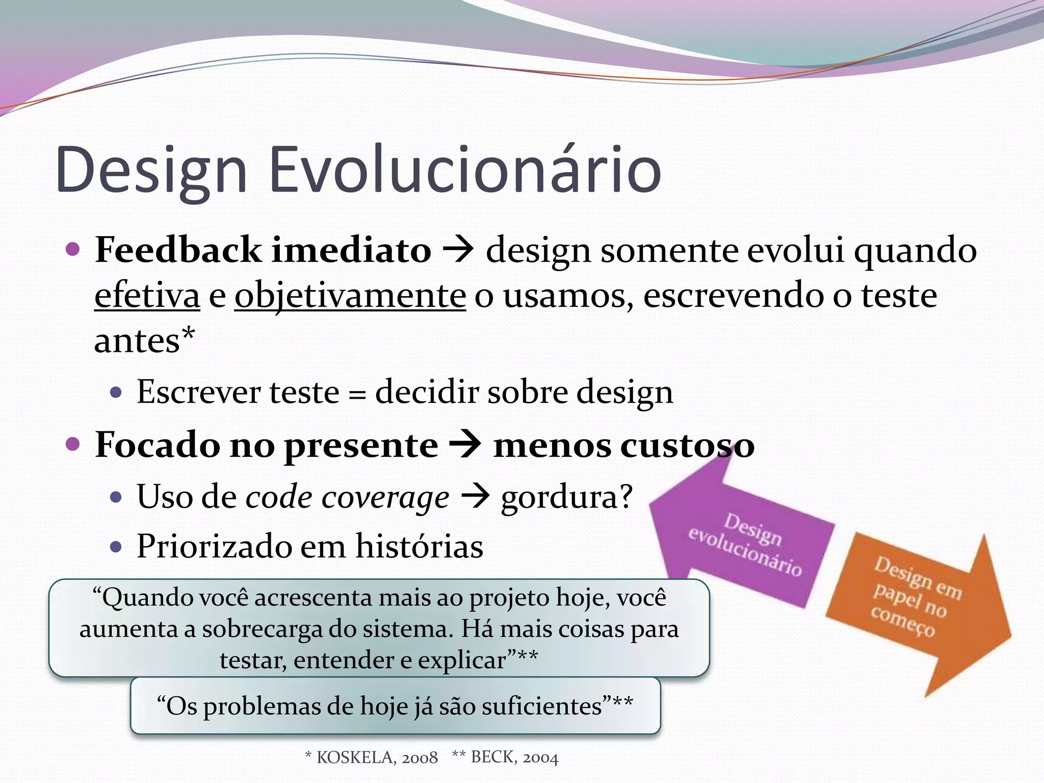 Design Evolucionário
 Feedback imediato  design somente evolui quando
 efetiva e objetivamente o usamos, escrevendo o teste
 antes*
   Escrever teste = decidir sobre design
 Focado no presente  menos custoso
    Uso de code coverage  gordura?
    Priorizado em histórias
 “Quando você acrescenta mais ao projeto hoje, você
aumenta a sobrecarga do sistema. Há mais coisas para
           testar, entender e explicar”**
      “Os problemas de hoje já são suficientes”**
                   * KOSKELA, 2008 ** BECK, 2004
 