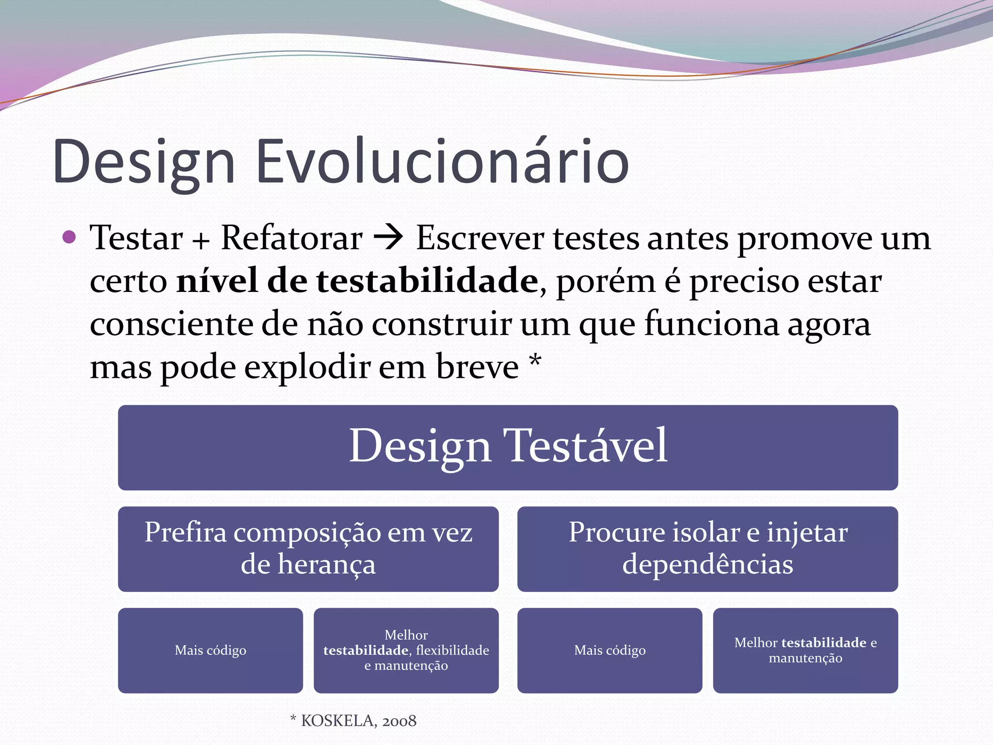 Design Evolucionário
 Testar + Refatorar  Escrever testes antes promove um
 certo nível de testabilidade, porém é preciso estar
 consciente de não construir um que funciona agora
 mas pode explodir em breve *

                            Design Testável
     Prefira composição em vez                         Procure isolar e injetar
              de herança                                   dependências

                                  Melhor
                                                                     Melhor testabilidade e
       Mais código      testabilidade, flexibilidade   Mais código
                                                                         manutenção
                              e manutenção



                     * KOSKELA, 2008
 