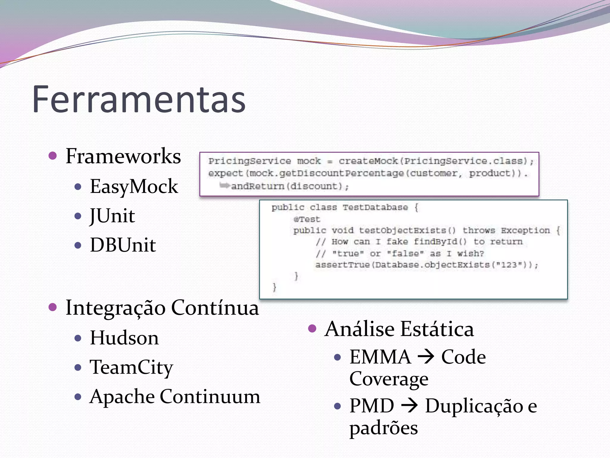 Ferramentas
 Frameworks
    EasyMock
    JUnit
    DBUnit


 Integração Contínua
    Hudson              Análise Estática
                            EMMA  Code
    TeamCity
                             Coverage
    Apache Continuum
                            PMD  Duplicação e
                             padrões
 