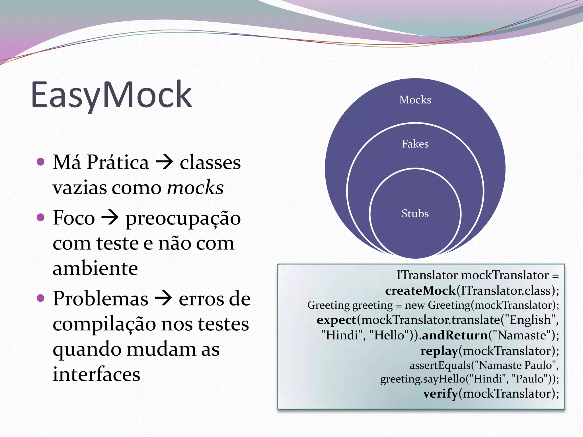 EasyMock                                   Mocks


                                            Fakes
 Má Prática  classes
  vazias como mocks
 Foco  preocupação                        Stubs

  com teste e não com
  ambiente                                 ITranslator mockTranslator =
                                         createMock(ITranslator.class);
 Problemas  erros de    Greeting greeting = new Greeting(mockTranslator);
                           expect(mockTranslator.translate("English",
  compilação nos testes     "Hindi", "Hello")).andReturn("Namaste");
  quando mudam as                              replay(mockTranslator);
                                              assertEquals("Namaste Paulo",
  interfaces                            greeting.sayHello("Hindi", "Paulo"));
                                                verify(mockTranslator);
 