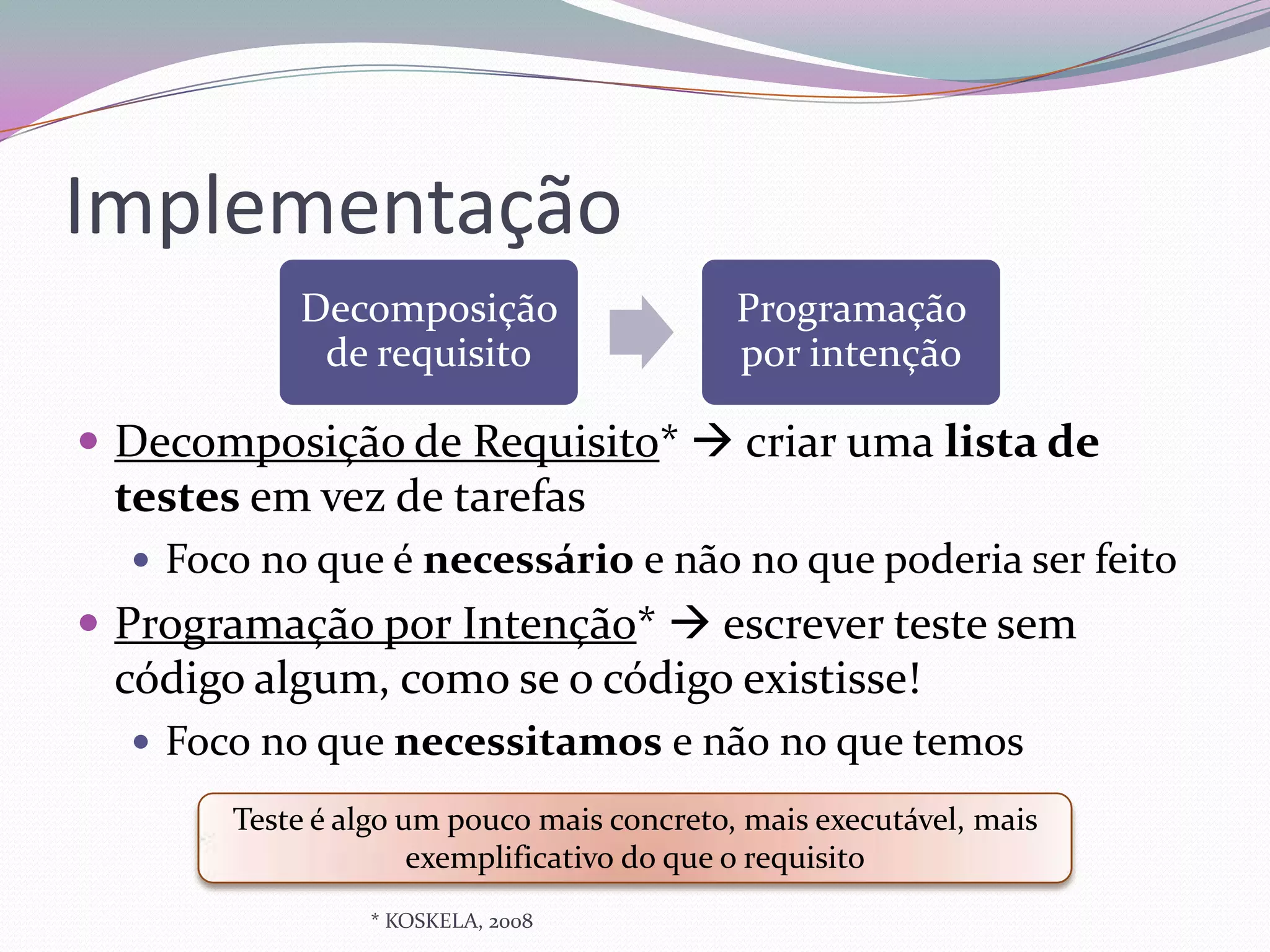 Implementação
           Decomposição                    Programação
            de requisito                   por intenção

 Decomposição de Requisito*  criar uma lista de
 testes em vez de tarefas
   Foco no que é necessário e não no que poderia ser feito
 Programação por Intenção*  escrever teste sem
 código algum, como se o código existisse!
   Foco no que necessitamos e não no que temos

       Teste é algo um pouco mais concreto, mais executável, mais
                     exemplificativo do que o requisito
                * KOSKELA, 2008
 
