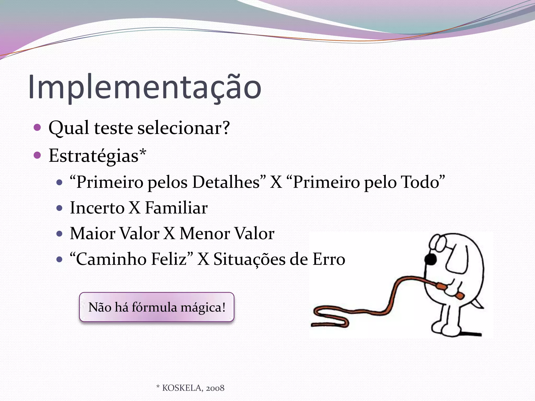 Implementação
 Qual teste selecionar?
 Estratégias*
    “Primeiro pelos Detalhes” X “Primeiro pelo Todo”
    Incerto X Familiar
    Maior Valor X Menor Valor
    “Caminho Feliz” X Situações de Erro


       Não há fórmula mágica!




                 * KOSKELA, 2008
 