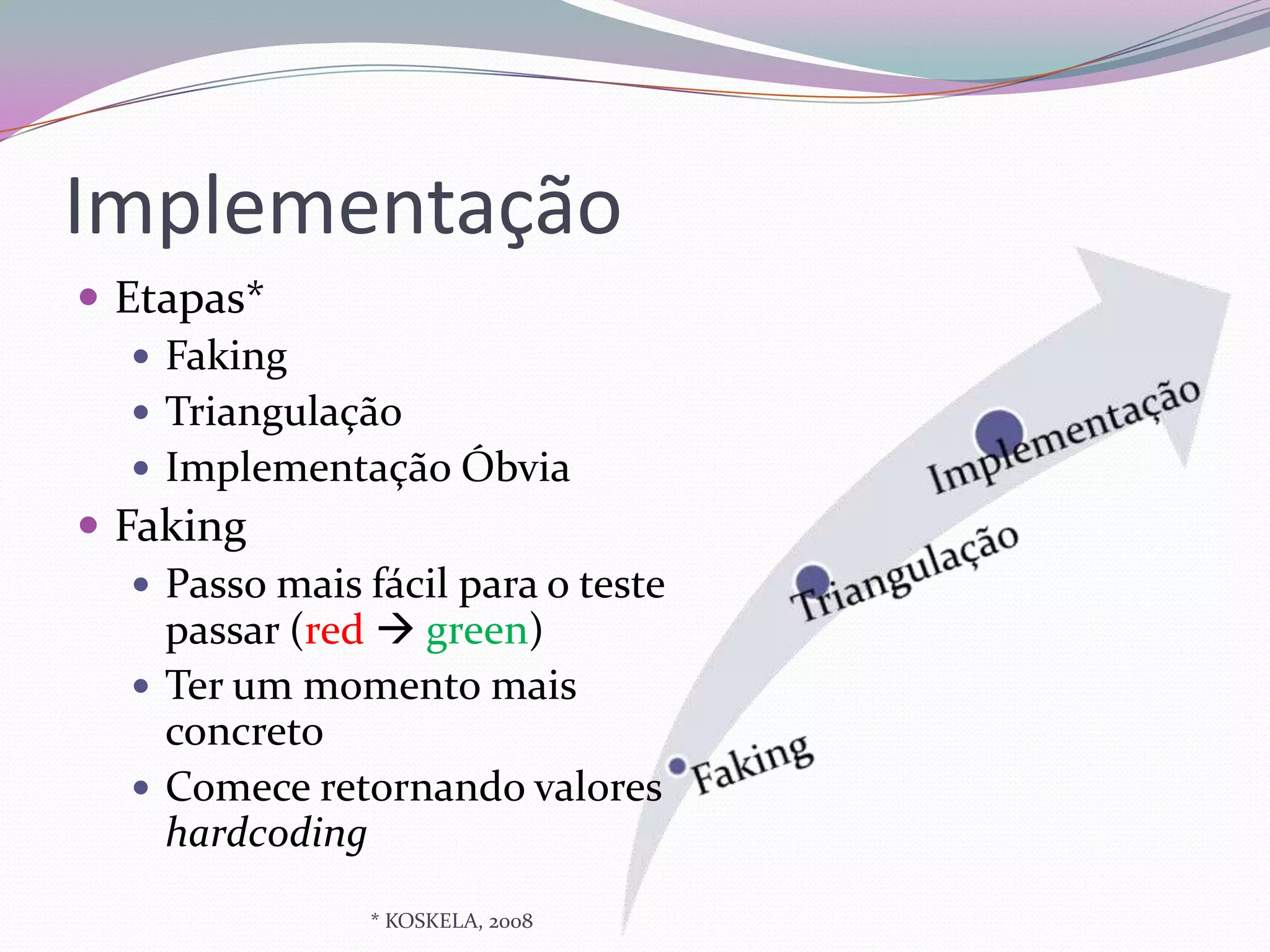 Implementação
 Etapas*
    Faking
    Triangulação
    Implementação Óbvia
 Faking
    Passo mais fácil para o teste
     passar (red  green)
    Ter um momento mais
     concreto
    Comece retornando valores
     hardcoding
                * KOSKELA, 2008
 