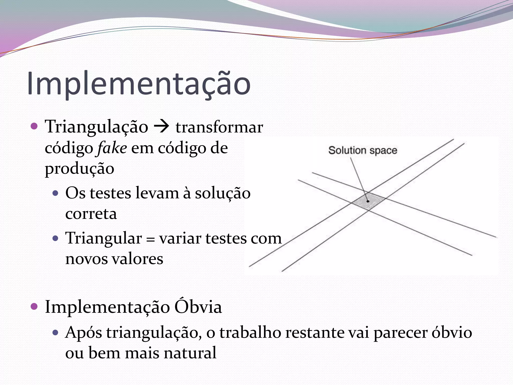 Implementação
 Triangulação  transformar
  código fake em código de
  produção
    Os testes levam à solução
     correta
    Triangular = variar testes com
     novos valores

 Implementação Óbvia
    Após triangulação, o trabalho restante vai parecer óbvio
     ou bem mais natural
 