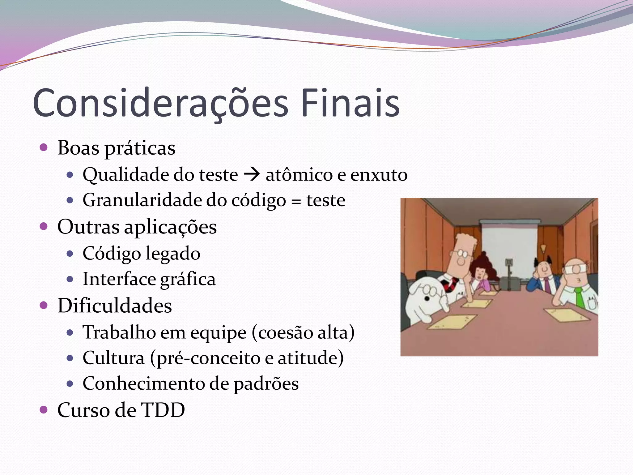 Considerações Finais
 Boas práticas
    Qualidade do teste  atômico e enxuto
    Granularidade do código = teste
 Outras aplicações
    Código legado
    Interface gráfica
 Dificuldades
    Trabalho em equipe (coesão alta)
    Cultura (pré-conceito e atitude)
    Conhecimento de padrões
 Curso de TDD
 