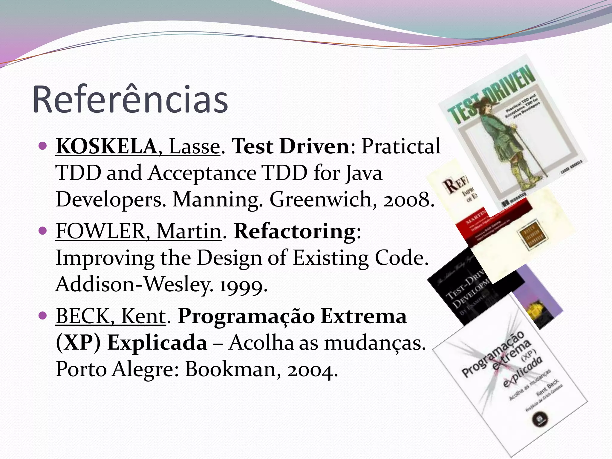 Referências
 KOSKELA, Lasse. Test Driven: Pratictal
  TDD and Acceptance TDD for Java
  Developers. Manning. Greenwich, 2008.
 FOWLER, Martin. Refactoring:
  Improving the Design of Existing Code.
  Addison-Wesley. 1999.
 BECK, Kent. Programação Extrema
  (XP) Explicada – Acolha as mudanças.
  Porto Alegre: Bookman, 2004.
 