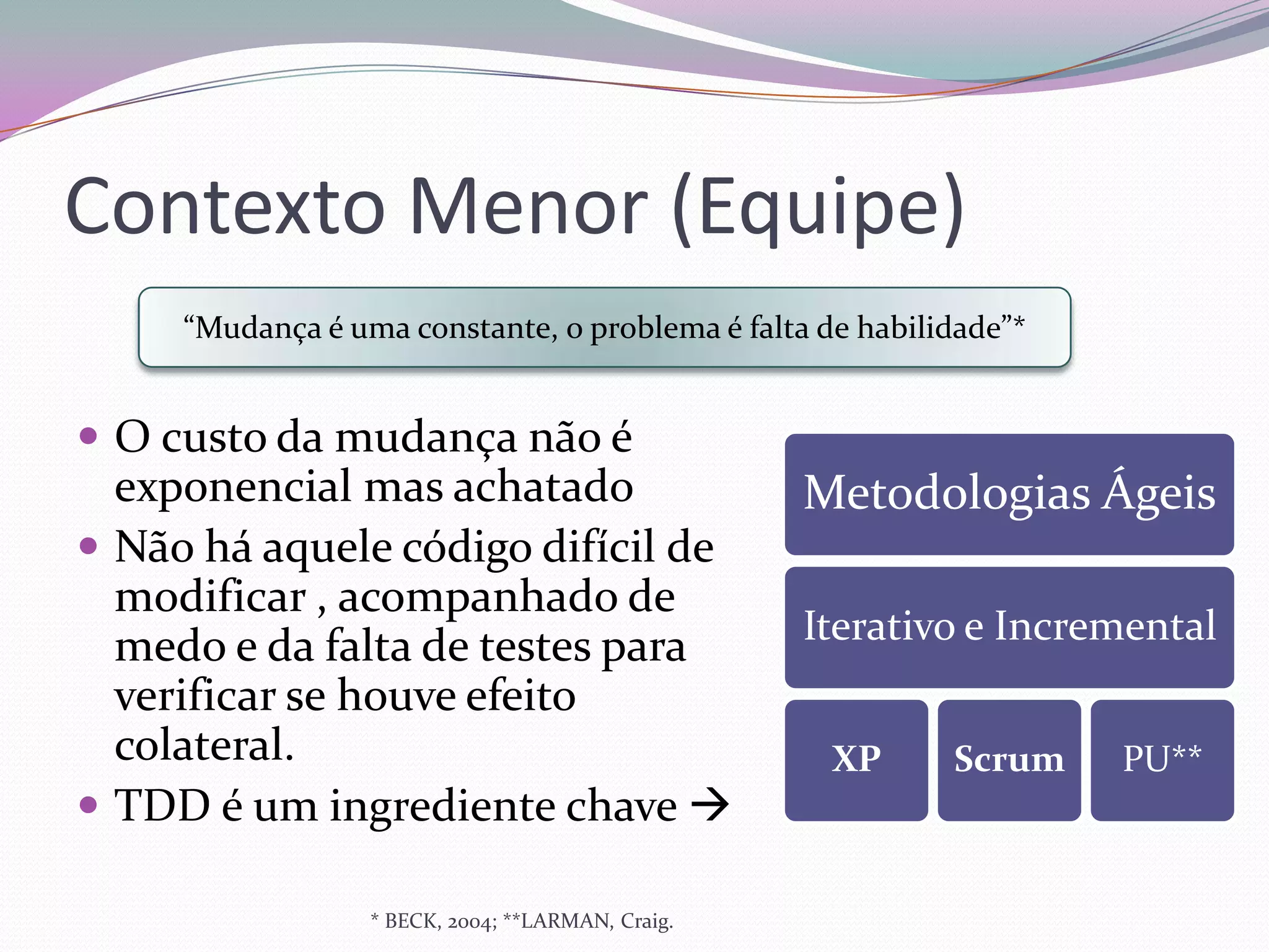 Contexto Menor (Equipe)
     “Mudança é uma constante, o problema é falta de habilidade”*


 O custo da mudança não é
  exponencial mas achatado                         Metodologias Ágeis
 Não há aquele código difícil de
  modificar , acompanhado de
  medo e da falta de testes para                   Iterativo e Incremental
  verificar se houve efeito
  colateral.                                        XP     Scrum    PU**
 TDD é um ingrediente chave 

                  * BECK, 2004; **LARMAN, Craig.
 