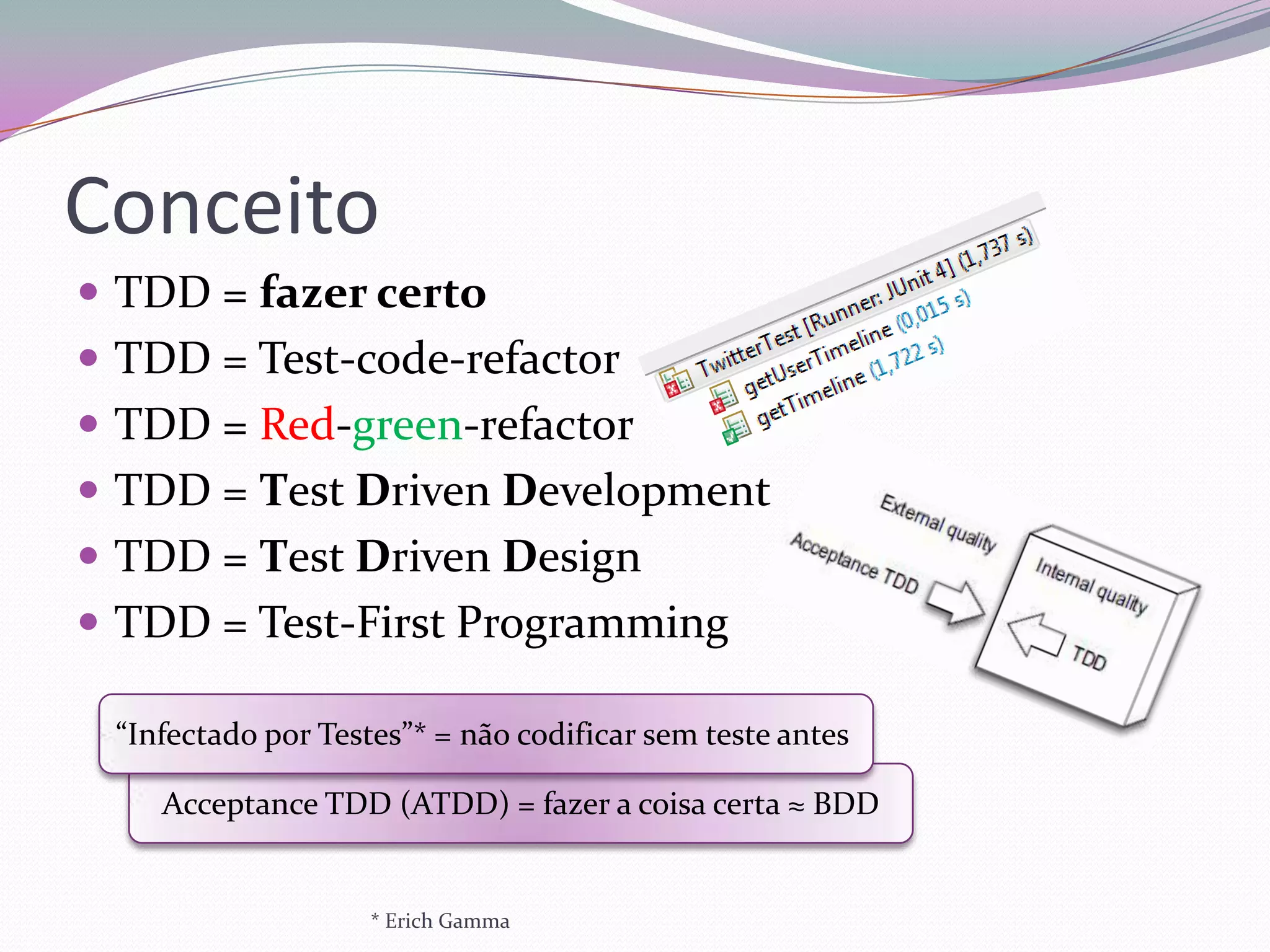 Conceito
 TDD = fazer certo
 TDD = Test-code-refactor
 TDD = Red-green-refactor
 TDD = Test Driven Development
 TDD = Test Driven Design
 TDD = Test-First Programming

 “Infectado por Testes”* = não codificar sem teste antes

    Acceptance TDD (ATDD) = fazer a coisa certa ≈ BDD


                    * Erich Gamma
 