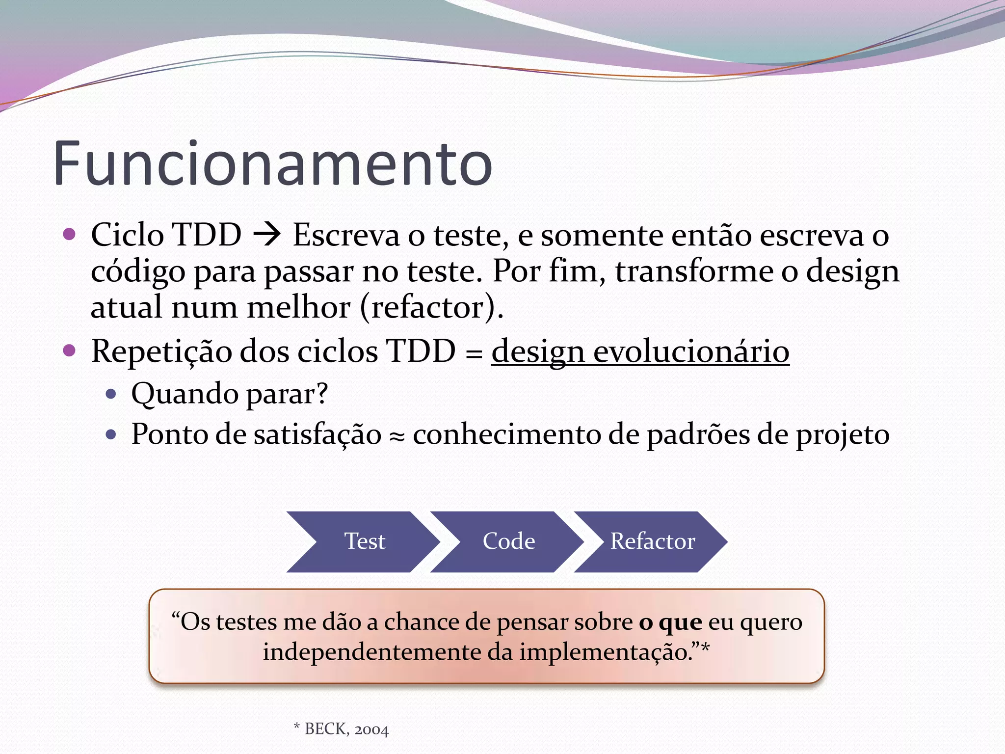 Funcionamento
 Ciclo TDD  Escreva o teste, e somente então escreva o
  código para passar no teste. Por fim, transforme o design
  atual num melhor (refactor).
 Repetição dos ciclos TDD = design evolucionário
    Quando parar?
    Ponto de satisfação ≈ conhecimento de padrões de projeto



                        Test        Code       Refactor


        “Os testes me dão a chance de pensar sobre o que eu quero
                 independentemente da implementação.”*

                  * BECK, 2004
 