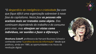 "O desperdício de inteligência e criatividade faz com
que ﬁque difícil uma organização sobreviver à nova
fase do capitalismo. Nesta fase as pessoas não
aceitam mais ser tratadas como objeto. Elas
continuam dependendo do trabalho e do consumo
para viver, mas almejam ser vistas como
indivíduos, ser ouvidas e fazer a diferença."
Shoshana Zuboﬀ, professora da Harvard Business School e
conhecida como “a profeta da era da informação” desde que
publicou, ainda em 1989, as oportunidades e os riscos da
revolução digital.
 