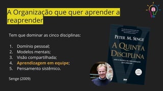 Tem que dominar as cinco disciplinas:
1. Domínio pessoal;
2. Modelos mentais;
3. Visão compartilhada;
4. Aprendizagem em equipe;
5. Pensamento sistêmico.
Senge (2009)
A Organização que quer aprender a
reaprender
 