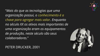 “Mais do que as tecnologias que uma
organização possui, o conhecimento é a
chave para agregar mais valor. Enquanto
no século XX os ativos mais importantes de
uma organização eram os equipamentos
de produção, neste século são seus
colaboradores.”
PETER DRUCKER, 2001
 