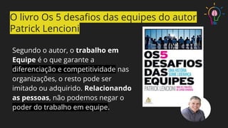 Segundo o autor, o trabalho em
Equipe é o que garante a
diferenciação e competitividade nas
organizações, o resto pode ser
imitado ou adquirido. Relacionando
as pessoas, não podemos negar o
poder do trabalho em equipe.
O livro Os 5 desaﬁos das equipes do autor
Patrick Lencioni
 