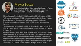 Mayra Souza
É Engenheira de Produção (PUCRS), Professional & Self Coaching (IBC),
Professional Agile Coach (PACC) e tem especializações de Scrum Product
Owner, Estruturas Libertadoras, FMEA de processos, Auditoria,
Organizações Orgânicas, Kanban - KMP I, PBB, Design Sprint e Visual
Thinking.
Com um jornada proﬁssional de 15 anos de experiência em gestão de
pessoas, treinamentos e reengenharia de processos, gestão de produtos
e qualidade.
Atua em parceria com a Telos, Agile School e Meta. Atuou no Grupo ZAP
uma transformação de cultura organizacional, e na ThoughtWorks atuou
junto com Paulo Caroli em facilitações de Lean Inception e apoiou no
desenvolvimento de novas pessoas facilitadoras. Exerceu os papéis de
Agile Coach, Analista de Negócios, Coach e Facilitadora de práticas ágeis.
É fundadora do Coletivo Ação e membro do Agile Institute Brazil.
Enterprise Coach, Lean-Agile Coach, Facilitadora e Trainer
Lean Inception, Design Sprint, Strategic Inception,
Management 3.0 e Consultora Coletivo AÇÃO.
 