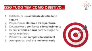 ISSO TUDO TEM COMO OBJETIVO...
1. Estabelecer um ambiente desaﬁador e
seguro
2. Proporcionar clareza e transparência
3. Desenvolver a conﬁança e fortalecimento
4. Deﬁnir critérios claros para aceitação de
novos membros
5. Promover uma competição saudável
6. Acompanhar, avaliar e melhorar tudo
 