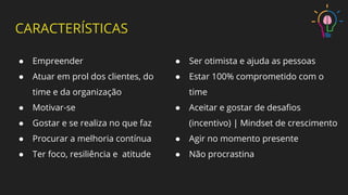 CARACTERÍSTICAS
● Empreender
● Atuar em prol dos clientes, do
time e da organização
● Motivar-se
● Gostar e se realiza no que faz
● Procurar a melhoria contínua
● Ter foco, resiliência e atitude
● Ser otimista e ajuda as pessoas
● Estar 100% comprometido com o
time
● Aceitar e gostar de desaﬁos
(incentivo) | Mindset de crescimento
● Agir no momento presente
● Não procrastina
 