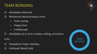 TEAM BONDING
◇ Atividades informais
◇ Momentos descontraídos como:
○ Team outing
○ Happy hour
○ Coﬀeebreak
◇ Atividades ao ar livre: tiroleza, rafting, arvorismo
e etc.
◇ Hackathon/ Dojo/ Hackday
◇ Fishbowl/ World Café
TEAM
BONDING
 