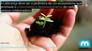 A Liderança deve ser a jardineira de um ecossistema que
promove o crescimento e desenvolvimento de cada
pessoa colaboradora.
Isaac Getz
http://liberteetcie.com/2013/03/tedx-talk-liberer-lentreprise-a-lille/
 