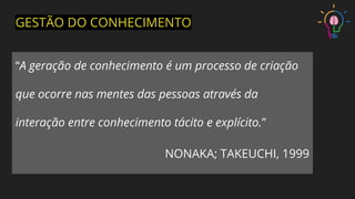 “A geração de conhecimento é um processo de criação
que ocorre nas mentes das pessoas através da
interação entre conhecimento tácito e explícito.”
NONAKA; TAKEUCHI, 1999
GESTÃO DO CONHECIMENTO
 