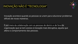 INOVAÇÃO NÃO É “TECNOLOGIA”
Inovação acontece quando as pessoas se unem para solucionar problemas
difíceis de novas maneiras.
É por meio da colaboração com as pessoas de dentro e de fora da
organização que se tem acesso à inovação mais disruptiva, aquela que
altera o comportamento das pessoas.
 