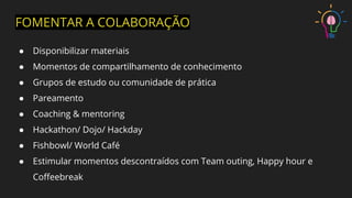 FOMENTAR A COLABORAÇÃO
● Disponibilizar materiais
● Momentos de compartilhamento de conhecimento
● Grupos de estudo ou comunidade de prática
● Pareamento
● Coaching & mentoring
● Hackathon/ Dojo/ Hackday
● Fishbowl/ World Café
● Estimular momentos descontraídos com Team outing, Happy hour e
Coﬀeebreak
 