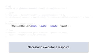 @Test
public void givenUserDoesNotExists() throwsIOException {
// Given
String name = RandomStringUtils.randomAlphabetic( 8 );
HttpUriRequest request = new HttpGet( "https://api.github.com/users/" + name );
// When
HttpResponse httpResponse =
HttpClientBuilder.create().build().execute( request );
// Then
assertThat( httpResponse.getStatusLine().getStatusCode(),
equalTo(HttpStatus.SC_NOT_FOUND));
}
Necessário executar a resposta
 