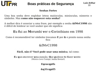 Luiz Arthur
                   Boas práticas de Segurança                          10

                              Senhas Fortes

Uma boa senha deve englobar letras maiúsculas, minúsculas, números e
símbolos. Mas como não esquecer esta senha?

A melhor dica é associar a uma frase, por exemplo a senha &fMvC1998 não
é difícil de lembrar se você souber que ele significa:

       Eu fui ao Morumbi ver o Corinthians em 1998
 Como é recomendável ter símbolos trocamos E por & e pronto nossa senha
                                  fica:

                             &fMvC1998

          Fácil, não é? Você pode usar uma música, tal como:

       Eu quis escrever uma canção. Que pudesse te fazer sentir.
                      (Música Levo Comigo, banda Restart)

                                Eqeucqptfs

                               &q31cqptf5
 