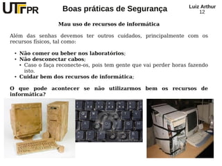 Luiz Arthur
                     Boas práticas de Segurança                         12

                   Mau uso de recursos de informática

Além das senhas devemos ter outros cuidados, principalmente com os
recursos físicos, tal como:

 ●   Não comer ou beber nos laboratórios;
 ●   Não desconectar cabos;
     ● Caso o faça reconecte-os, pois tem gente que vai perder horas fazendo


       isto.
 ●   Cuidar bem dos recursos de informática;

O que pode acontecer se não utilizarmos bem os recursos de
informática?
 