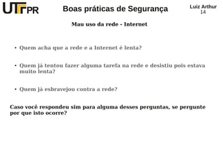 Luiz Arthur
                    Boas práticas de Segurança                      14

                       Mau uso da rede - Internet



 ●   Quem acha que a rede e a Internet é lenta?


 ●   Quem já tentou fazer alguma tarefa na rede e desistiu pois estava
     muito lenta?


 ●   Quem já esbravejou contra a rede?


Caso você respondeu sim para alguma desses perguntas, se pergunte
por que isto ocorre?
 