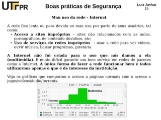 Luiz Arthur
                    Boas práticas de Segurança                           15

                       Mau uso da rede - Internet

A rede fica lenta ou para devido ao mau uso por parte de seus usuários, tal
como:
  ● Acesso   a sites impróprios – sites não relacionados com as aulas,
    pornográficos, de conteúdo duvidoso, etc;
  ● Uso de serviços de redes impróprios        - usar a rede para ver vídeos,
    ouvir música, baixar programas, pirataria.

A Internet não foi criada para o uso que nós damos a ela
(multimídia). É muito difícil garantir um bom serviço em redes de pacotes
como a Internet. A única forma de fazer a rede funcionar bem é todos
utilizarmos apenas o que é de interesse da instituição.

Veja os gráficos que comparam o acesso a páginas normais com o acesso a
jogos/vídeos/áudio/torrents.

                                           Multimídia


                      Normal
 