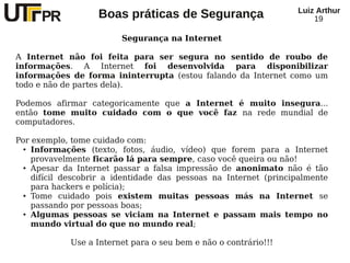 Luiz Arthur
                   Boas práticas de Segurança                         19

                         Segurança na Internet

A Internet não foi feita para ser segura no sentido de roubo de
informações. A Internet foi desenvolvida para disponibilizar
informações de forma ininterrupta (estou falando da Internet como um
todo e não de partes dela).

Podemos afirmar categoricamente que a Internet é muito insegura...
então tome muito cuidado com o que você faz na rede mundial de
computadores.

Por exemplo, tome cuidado com:
  ● Informações     (texto, fotos, áudio, vídeo) que forem para a Internet
    provavelmente ficarão lá para sempre, caso você queira ou não!
  ● Apesar da Internet passar a falsa impressão de anonimato não é tão


    difícil descobrir a identidade das pessoas na Internet (principalmente
    para hackers e polícia);
  ● Tome    cuidado pois existem muitas pessoas más na Internet se
    passando por pessoas boas;
  ● Algumas pessoas se viciam na Internet e passam mais tempo no


    mundo virtual do que no mundo real;

             Use a Internet para o seu bem e não o contrário!!!
 