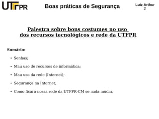 Luiz Arthur
                     Boas práticas de Segurança               2




          Palestra sobre bons costumes no uso
        dos recursos tecnológicos e rede da UTFPR

Sumário:

 ●   Senhas;

 ●   Mau uso de recursos de informática;

 ●   Mau uso da rede (Internet);

 ●   Segurança na Internet;

 ●   Como ficará nossa rede da UTFPR-CM se nada mudar.
 