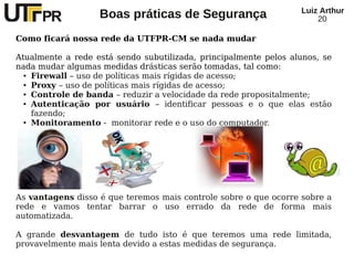 Luiz Arthur
                   Boas práticas de Segurança                         20

Como ficará nossa rede da UTFPR-CM se nada mudar

Atualmente a rede está sendo subutilizada, principalmente pelos alunos, se
nada mudar algumas medidas drásticas serão tomadas, tal como:
  ● Firewall – uso de políticas mais rígidas de acesso;

  ● Proxy – uso de políticas mais rígidas de acesso;

  ● Controle de banda – reduzir a velocidade da rede propositalmente;

  ● Autenticação   por usuário – identificar pessoas e o que elas estão
    fazendo;
  ● Monitoramento - monitorar rede e o uso do computador.




As vantagens disso é que teremos mais controle sobre o que ocorre sobre a
rede e vamos tentar barrar o uso errado da rede de forma mais
automatizada.

A grande desvantagem de tudo isto é que teremos uma rede limitada,
provavelmente mais lenta devido a estas medidas de segurança.
 