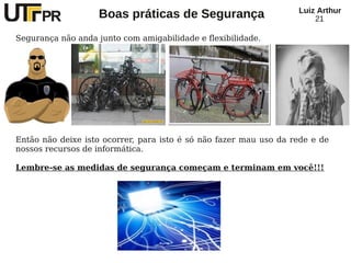 Luiz Arthur
                    Boas práticas de Segurança                         21

Segurança não anda junto com amigabilidade e flexibilidade.




Então não deixe isto ocorrer, para isto é só não fazer mau uso da rede e de
nossos recursos de informática.

Lembre-se as medidas de segurança começam e terminam em você!!!
 