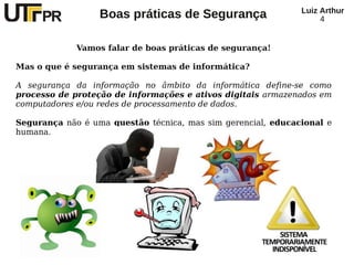 Luiz Arthur
                  Boas práticas de Segurança                       4


             Vamos falar de boas práticas de segurança!

Mas o que é segurança em sistemas de informática?

A segurança da informação no âmbito da informática define-se como
processo de proteção de informações e ativos digitais armazenados em
computadores e/ou redes de processamento de dados.

Segurança não é uma questão técnica, mas sim gerencial, educacional e
humana.
 
