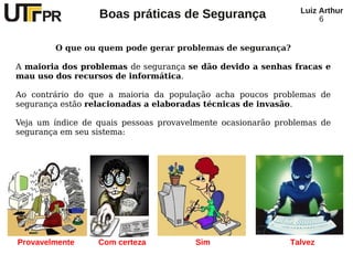 Luiz Arthur
                  Boas práticas de Segurança                        6


        O que ou quem pode gerar problemas de segurança?

A maioria dos problemas de segurança se dão devido a senhas fracas e
mau uso dos recursos de informática.

Ao contrário do que a maioria da população acha poucos problemas de
segurança estão relacionadas a elaboradas técnicas de invasão.

Veja um índice de quais pessoas provavelmente ocasionarão problemas de
segurança em seu sistema:




Provavelmente     Com certeza          Sim                   Talvez
 