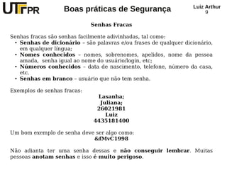 Luiz Arthur
                   Boas práticas de Segurança                          9

                             Senhas Fracas

Senhas fracas são senhas facilmente adivinhadas, tal como:
 ● Senhas de dicionário – são palavras e/ou frases de qualquer dicionário,


   em qualquer língua;
 ● Nomes conhecidos – nomes, sobrenomes, apelidos, nome da pessoa


   amada, senha igual ao nome do usuário/login, etc;
 ● Números conhecidos – data de nascimento, telefone, número da casa,


   etc.
 ● Senhas em branco – usuário que não tem senha.




Exemplos de senhas fracas:
                               Lasanha;
                                Juliana;
                               26021981
                                  Luiz
                              4435181400

Um bom exemplo de senha deve ser algo como:
                            &fMvC1998

Não adianta ter uma senha dessas e não conseguir lembrar. Muitas
pessoas anotam senhas e isso é muito perigoso.
 