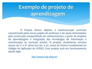Exemplo de projeto de
             aprendizagem

           O Projeto Amora objetiva a reestruturação curricular
caracteri...